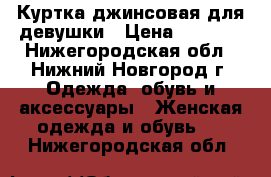 Куртка джинсовая для девушки › Цена ­ 1 000 - Нижегородская обл., Нижний Новгород г. Одежда, обувь и аксессуары » Женская одежда и обувь   . Нижегородская обл.